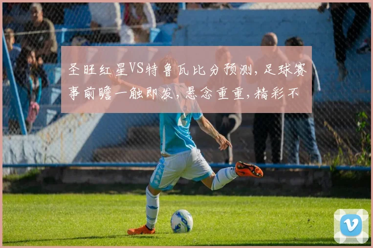 圣旺红星VS特鲁瓦比分预测,足球赛事前瞻一触即发,悬念重重,精彩不容错过,敬请期待
