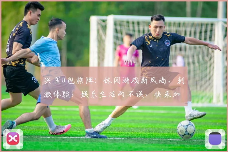 兴国a包棋牌：休闲游戏新风尚，刺激体验，娱乐生活两不误，快来加入吧