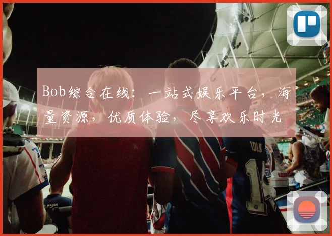 Bob综合在线：一站式娱乐平台，海量资源，优质体验，尽享欢乐时光，轻松畅游